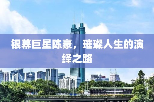 银幕巨星陈豪，璀璨人生的演绎之路