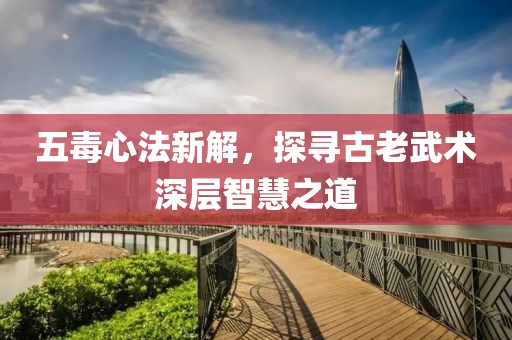 五毒心法新解，探寻古老武术深层智慧之道