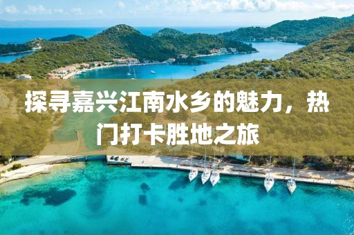 探寻嘉兴江南水乡的魅力，热门打卡胜地之旅
