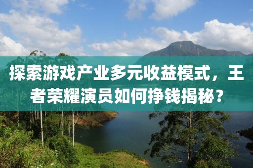 探索游戏产业多元收益模式，王者荣耀演员如何挣钱揭秘？