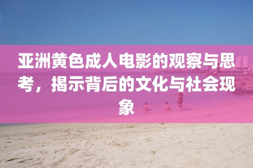 亚洲黄色成人电影的观察与思考，揭示背后的文化与社会现象