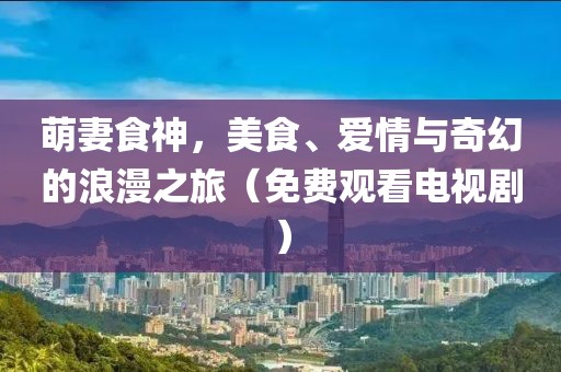 萌妻食神，美食、爱情与奇幻的浪漫之旅（免费观看电视剧）