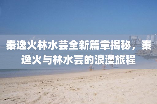 秦逸火林水芸全新篇章揭秘，秦逸火与林水芸的浪漫旅程