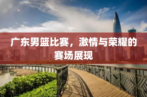 广东男篮比赛，激情与荣耀的赛场展现