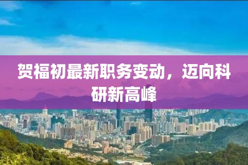 贺福初最新职务变动，迈向科研新高峰