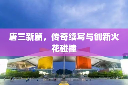 唐三新篇，传奇续写与创新火花碰撞