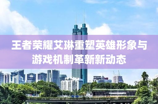 王者荣耀艾琳重塑英雄形象与游戏机制革新新动态