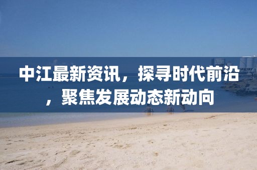 中江最新资讯，探寻时代前沿，聚焦发展动态新动向