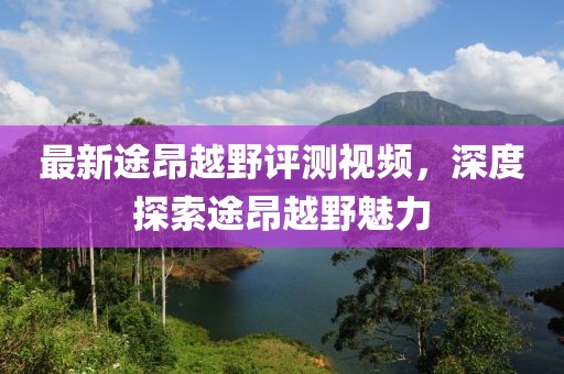 最新途昂越野评测视频，深度探索途昂越野魅力