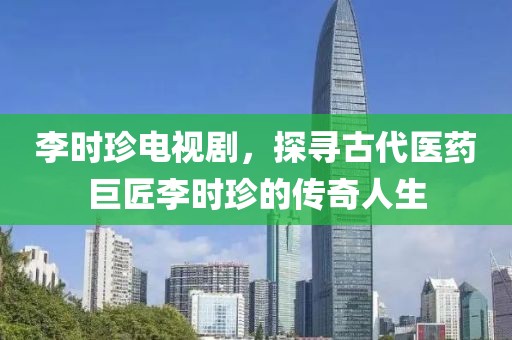 李时珍电视剧，探寻古代医药巨匠李时珍的传奇人生