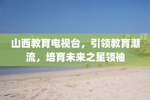 山西教育电视台，引领教育潮流，培育未来之星领袖