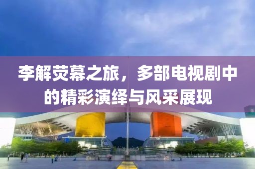 李解荧幕之旅，多部电视剧中的精彩演绎与风采展现