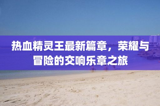 热血精灵王最新篇章，荣耀与冒险的交响乐章之旅