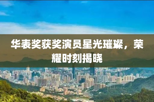 华表奖获奖演员星光璀璨，荣耀时刻揭晓