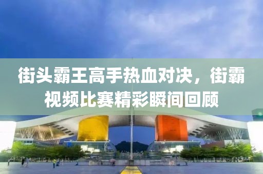 街头霸王高手热血对决，街霸视频比赛精彩瞬间回顾