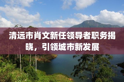 清远市肖文新任领导者职务揭晓，引领城市新发展