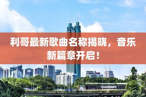 利哥最新歌曲名称揭晓，音乐新篇章开启！