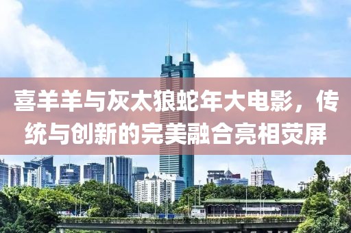 喜羊羊与灰太狼蛇年大电影，传统与创新的完美融合亮相荧屏