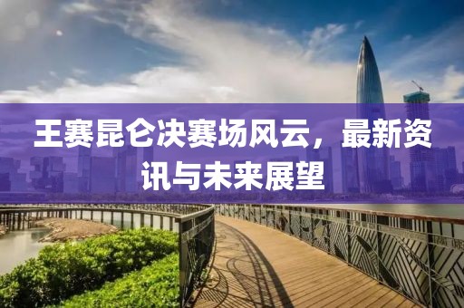 王赛昆仑决赛场风云，最新资讯与未来展望