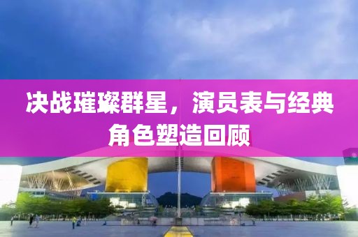 决战璀璨群星，演员表与经典角色塑造回顾