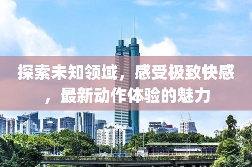 探索未知领域，感受极致快感，最新动作体验的魅力