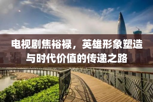 电视剧焦裕禄，英雄形象塑造与时代价值的传递之路