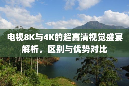 电视8K与4K的超高清视觉盛宴解析，区别与优势对比