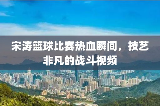 宋涛篮球比赛热血瞬间，技艺非凡的战斗视频