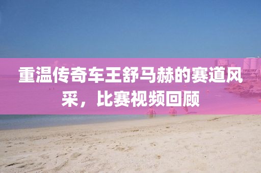 重温传奇车王舒马赫的赛道风采，比赛视频回顾