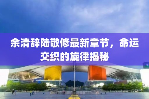 余清辞陆敬修最新章节，命运交织的旋律揭秘