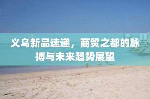 义乌新品速递，商贸之都的脉搏与未来趋势展望