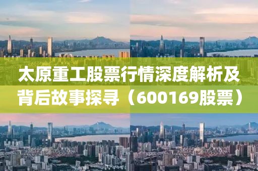 太原重工股票行情深度解析及背后故事探寻（600169股票）