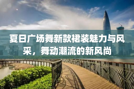 夏日广场舞新款裙装魅力与风采，舞动潮流的新风尚
