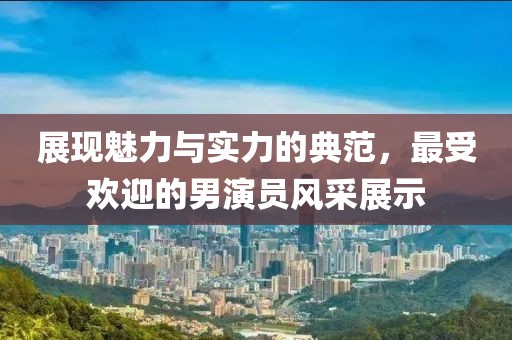 展现魅力与实力的典范，最受欢迎的男演员风采展示