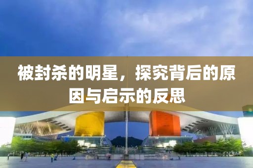 被封杀的明星，探究背后的原因与启示的反思