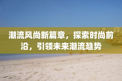 潮流风尚新篇章，探索时尚前沿，引领未来潮流趋势