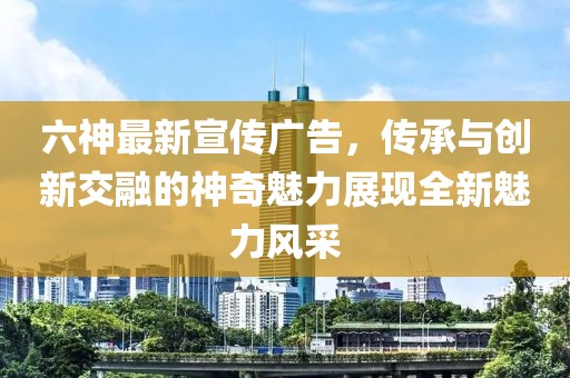 六神最新宣传广告，传承与创新交融的神奇魅力展现全新魅力风采