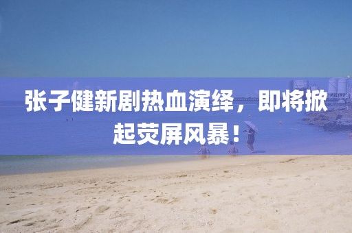 张子健新剧热血演绎，即将掀起荧屏风暴！