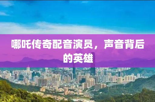 哪吒传奇配音演员，声音背后的英雄