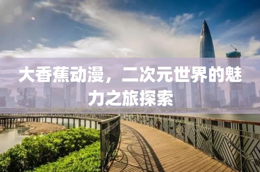 大香蕉动漫，二次元世界的魅力之旅探索