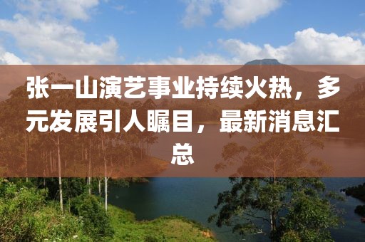 张一山演艺事业持续火热，多元发展引人瞩目，最新消息汇总