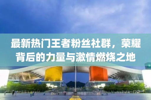 最新热门王者粉丝社群，荣耀背后的力量与激情燃烧之地