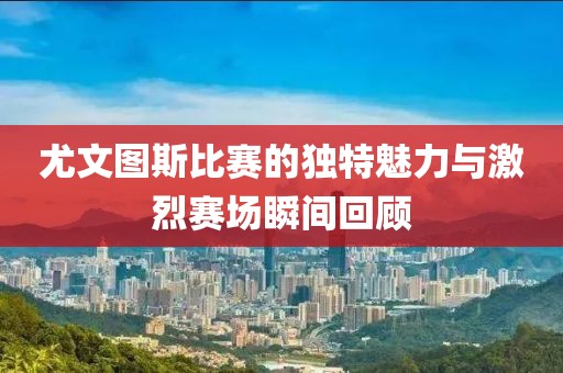 尤文图斯比赛的独特魅力与激烈赛场瞬间回顾