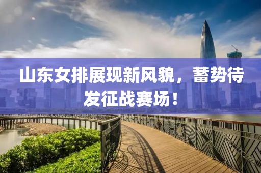 山东女排展现新风貌，蓄势待发征战赛场！