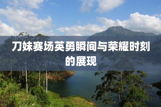 刀妹赛场英勇瞬间与荣耀时刻的展现