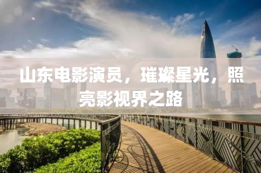 山东电影演员，璀璨星光，照亮影视界之路