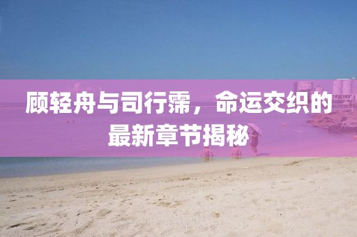 顾轻舟与司行霈，命运交织的最新章节揭秘