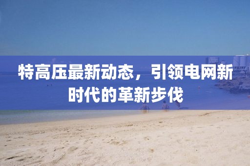 特高压最新动态，引领电网新时代的革新步伐