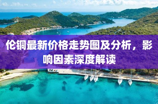 伦铜最新价格走势图及分析，影响因素深度解读
