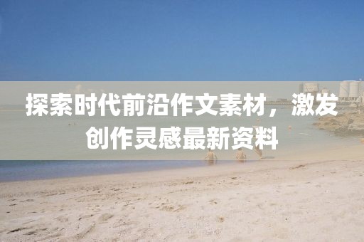 探索时代前沿作文素材，激发创作灵感最新资料
